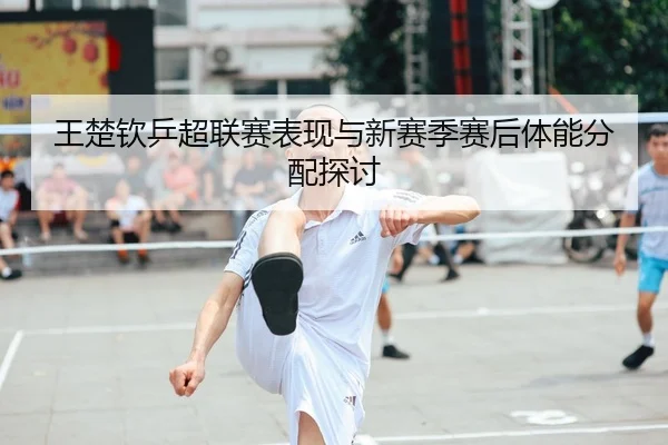 王楚钦乒超联赛表现与新赛季赛后体能分配探讨